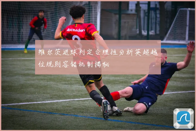 维尔茨进球判定合理性分析英超越位规则容错机制揭秘