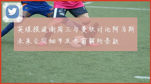 英媒报道谢周三与曼联讨论阿马斯未来合同细节及冬窗解约条款