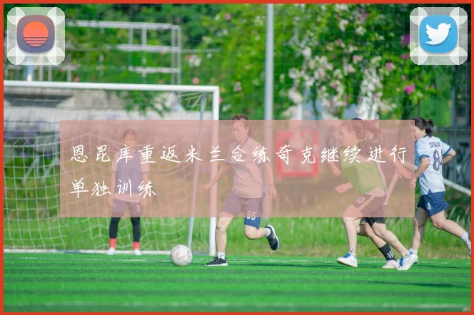 恩昆库重返米兰合练奇克继续进行单独训练