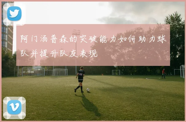 阿门汤普森的突破能力如何助力球队并提升队友表现