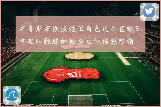 布鲁斯布朗谈控卫角色过去在球队中难以触球的经历让他倍感珍惜
