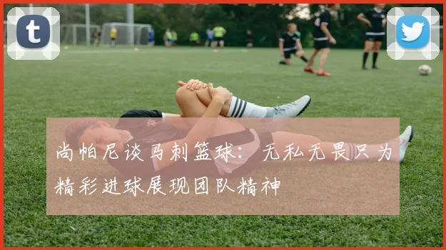 尚帕尼谈马刺篮球：无私无畏只为精彩进球展现团队精神