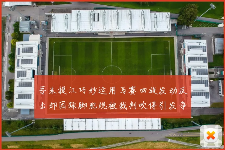 吾米提江巧妙运用马赛回旋发动反击却因踩脚犯规被裁判吹停引发争议