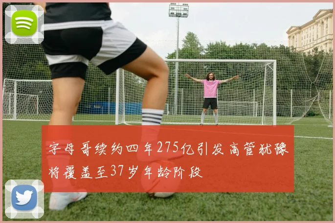 字母哥续约四年275亿引发高管犹豫将覆盖至37岁年龄阶段