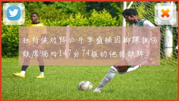独行侠对阵公牛华盛顿因脚踝扭伤缺席场均147分74板的他将缺阵