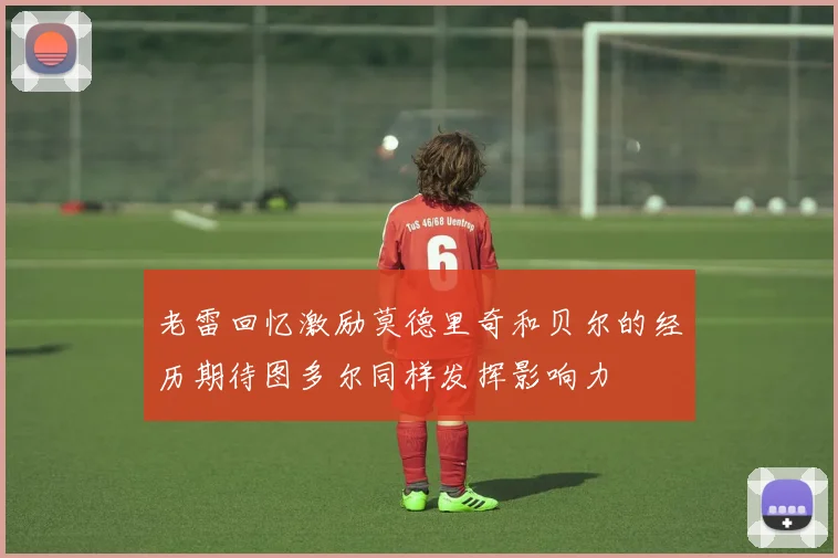 老雷回忆激励莫德里奇和贝尔的经历期待图多尔同样发挥影响力
