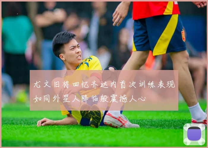 尤文旧将回忆齐达内首次训练表现如同外星人降临般震撼人心