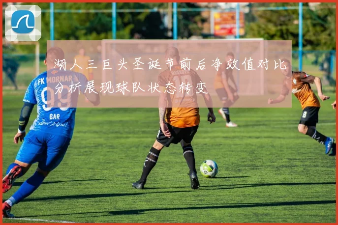 湖人三巨头圣诞节前后净效值对比分析展现球队状态转变