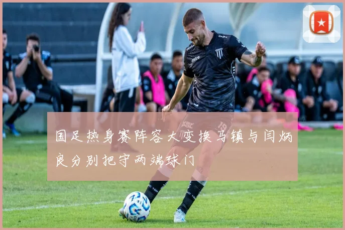 国足热身赛阵容大变换马镇与闫炳良分别把守两端球门