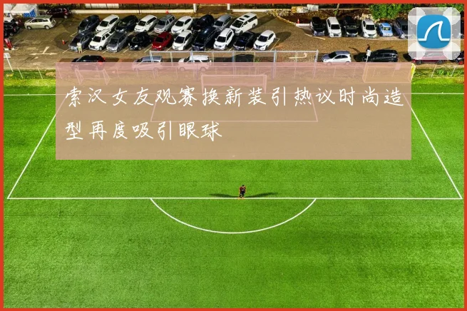 索汉女友观赛换新装引热议时尚造型再度吸引眼球