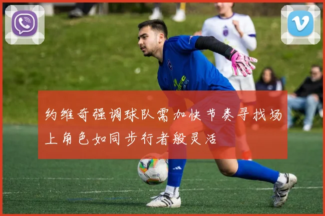 约维奇强调球队需加快节奏寻找场上角色如同步行者般灵活