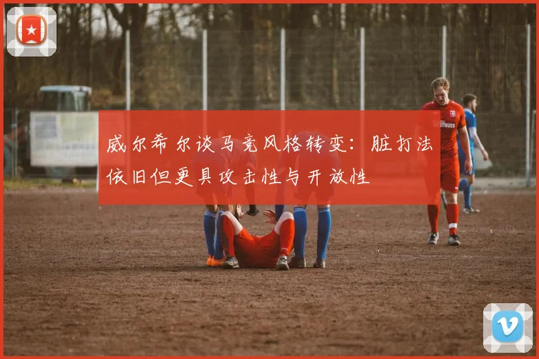 威尔希尔谈马竞风格转变：脏打法依旧但更具攻击性与开放性