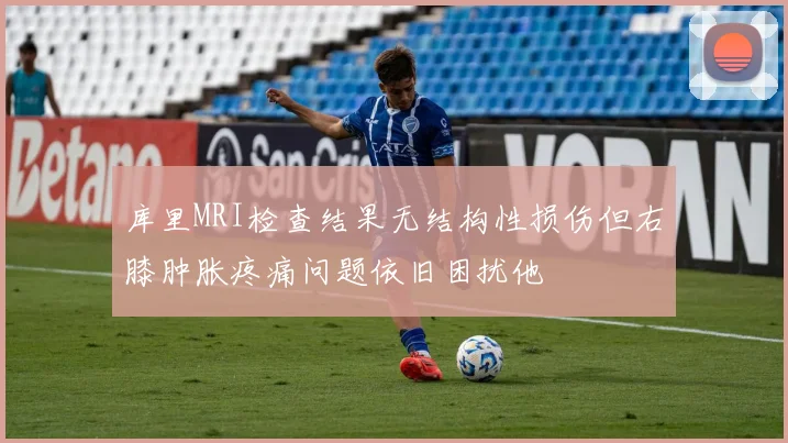 库里MRI检查结果无结构性损伤但右膝肿胀疼痛问题依旧困扰他