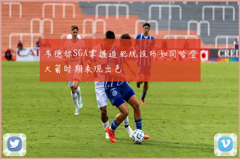 韦德称SGA掌握造犯规技巧如同哈登火箭时期表现出色