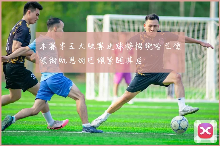 本赛季五大联赛进球榜揭晓哈兰德领衔凯恩姆巴佩紧随其后