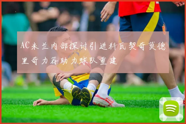 AC米兰内部探讨引进科瓦契奇莫德里奇力荐助力球队重建