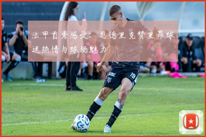 法甲首秀感受：恩德里克赞里昂球迷热情与球场魅力