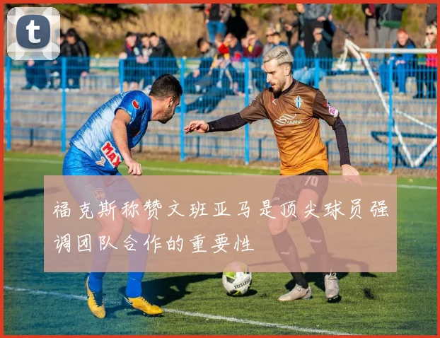 福克斯称赞文班亚马是顶尖球员强调团队合作的重要性