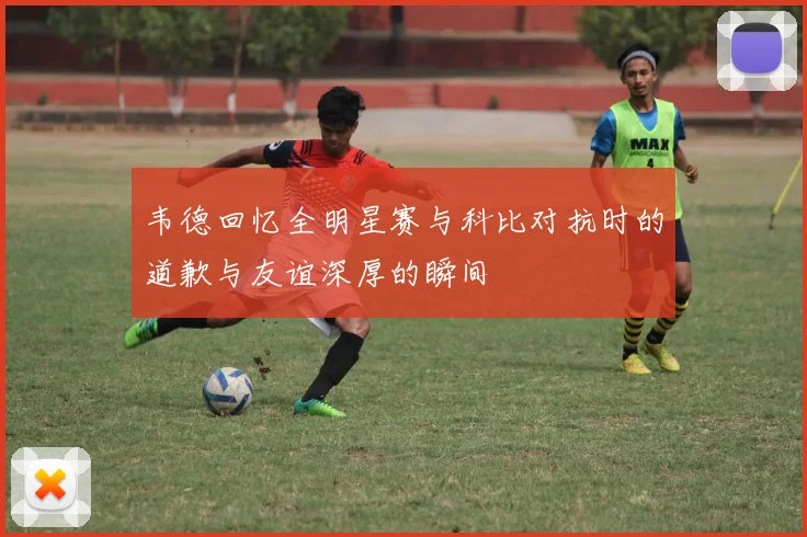 韦德回忆全明星赛与科比对抗时的道歉与友谊深厚的瞬间