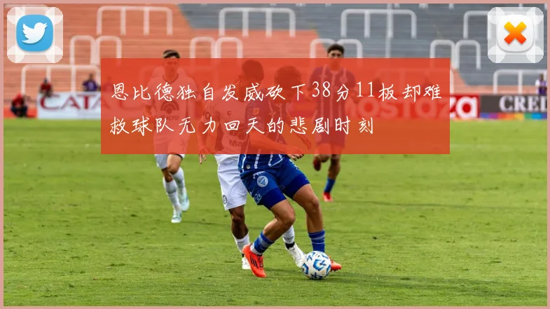 恩比德独自发威砍下38分11板却难救球队无力回天的悲剧时刻