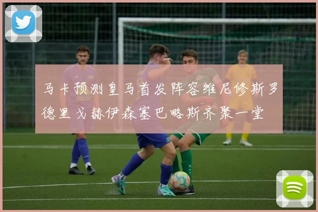 马卡预测皇马首发阵容维尼修斯罗德里戈赫伊森塞巴略斯齐聚一堂