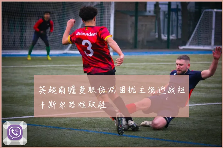 英超前瞻曼联伤病困扰主场迎战纽卡斯尔恐难取胜