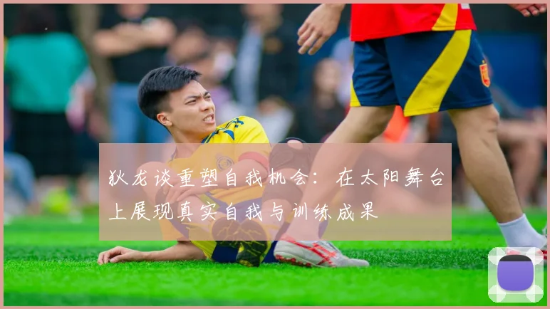 狄龙谈重塑自我机会：在太阳舞台上展现真实自我与训练成果