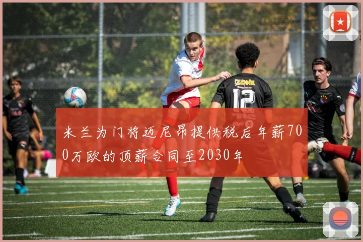 米兰为门将迈尼昂提供税后年薪700万欧的顶薪合同至2030年