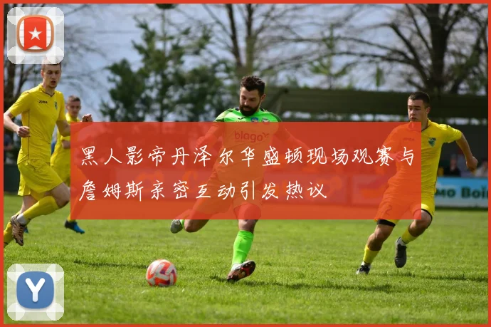 黑人影帝丹泽尔华盛顿现场观赛与詹姆斯亲密互动引发热议