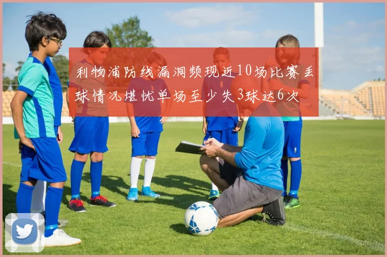 利物浦防线漏洞频现近10场比赛丢球情况堪忧单场至少失3球达6次