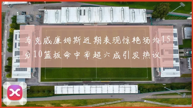 马克威廉姆斯近期表现惊艳场均15分10篮板命中率超六成引发热议