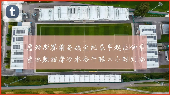 詹姆斯赛前备战全纪录早起拉伸举重冰敷按摩冷水浴午睡六小时到场准备