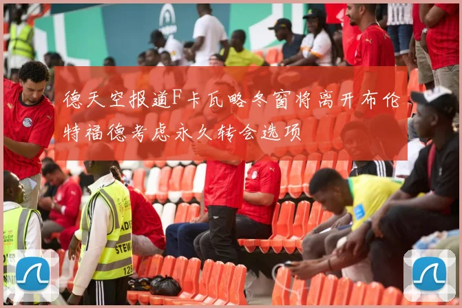 德天空报道F卡瓦略冬窗将离开布伦特福德考虑永久转会选项