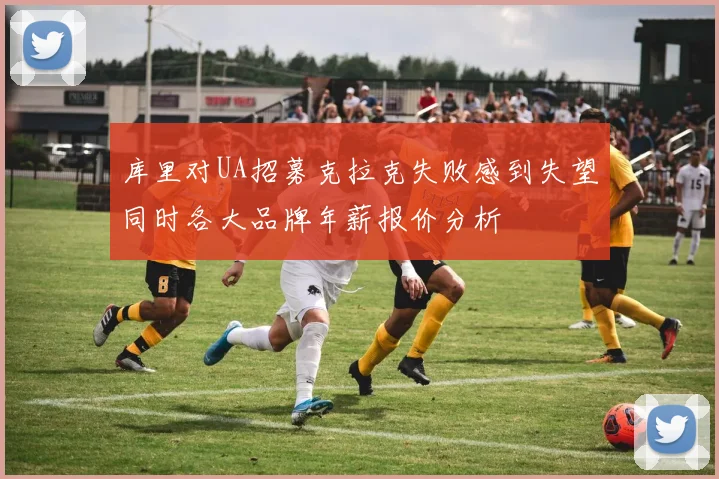 库里对UA招募克拉克失败感到失望同时各大品牌年薪报价分析