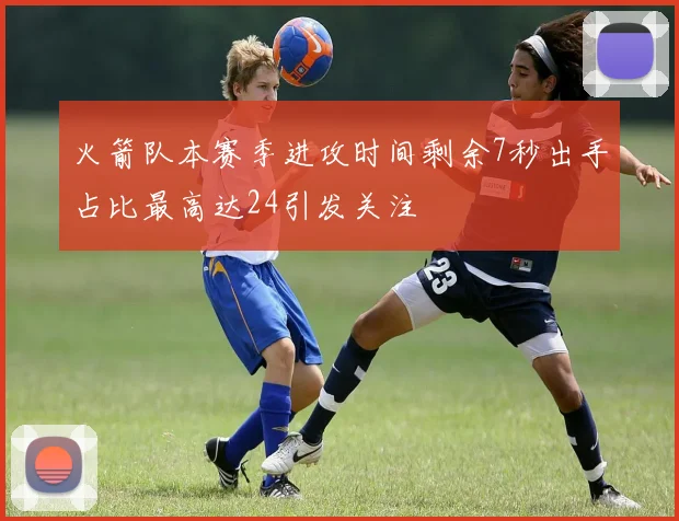 火箭队本赛季进攻时间剩余7秒出手占比最高达24引发关注