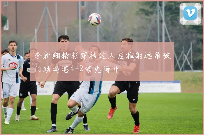 李新翔精彩穿裆过人后推射远角破门助海港4-2领先海牛