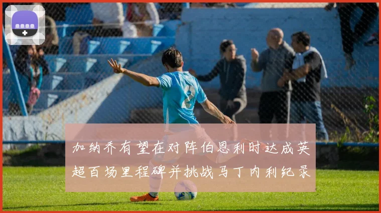 加纳乔有望在对阵伯恩利时达成英超百场里程碑并挑战马丁内利纪录