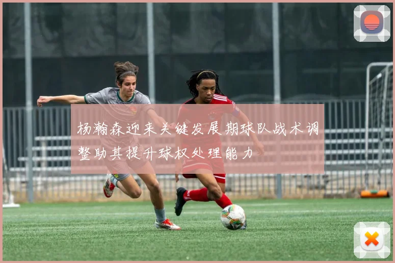 杨瀚森迎来关键发展期球队战术调整助其提升球权处理能力