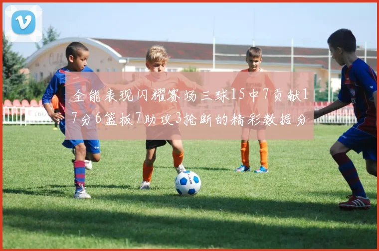 全能表现闪耀赛场三球15中7贡献17分6篮板7助攻3抢断的精彩数据分析