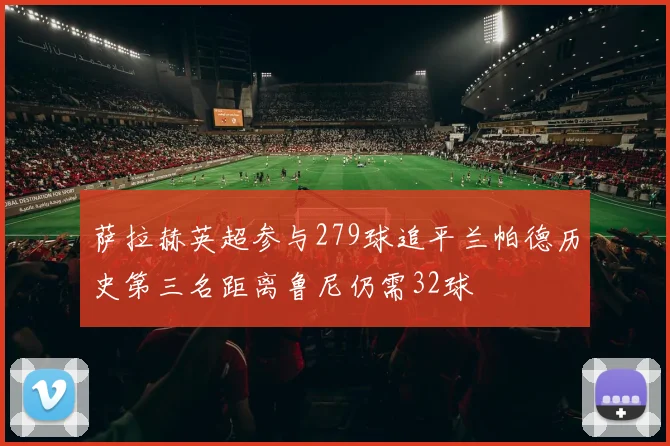 萨拉赫英超参与279球追平兰帕德历史第三名距离鲁尼仍需32球